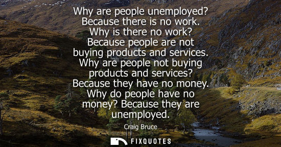 Small: Why are people unemployed? Because there is no work. Why is there no work? Because people are not buying produ