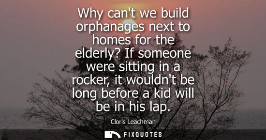 Small: Why cant we build orphanages next to homes for the elderly? If someone were sitting in a rocker, it wou