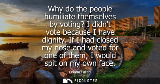 Small: Why do the people humiliate themselves by voting? I didnt vote because I have dignity. If I had closed 