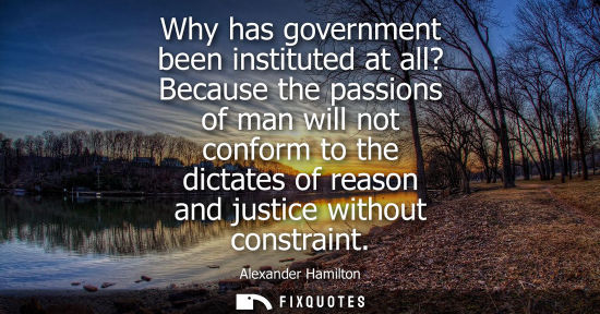 Small: Why has government been instituted at all? Because the passions of man will not conform to the dictates