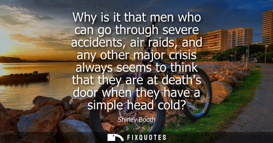 Small: Why is it that men who can go through severe accidents, air raids, and any other major crisis always se