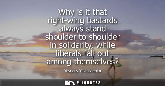 Small: Why is it that right-wing bastards always stand shoulder to shoulder in solidarity, while liberals fall