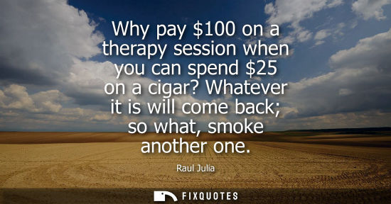 Small: Why pay 100 on a therapy session when you can spend 25 on a cigar? Whatever it is will come back so wha
