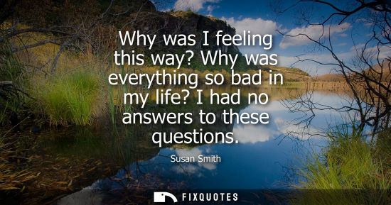 Small: Why was I feeling this way? Why was everything so bad in my life? I had no answers to these questions