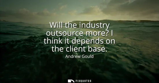 Small: Will the industry outsource more? I think it depends on the client base