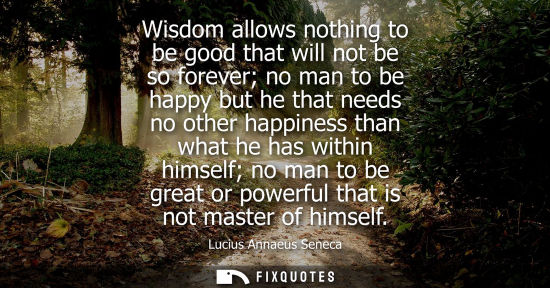 Small: Wisdom allows nothing to be good that will not be so forever no man to be happy but he that needs no other hap