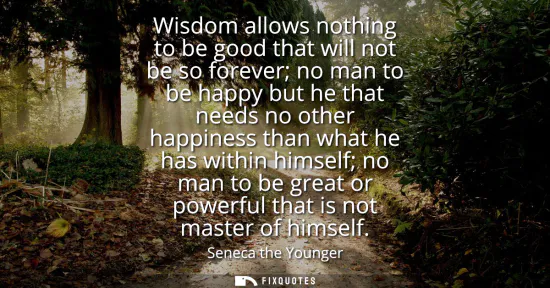 Small: Wisdom allows nothing to be good that will not be so forever no man to be happy but he that needs no other hap