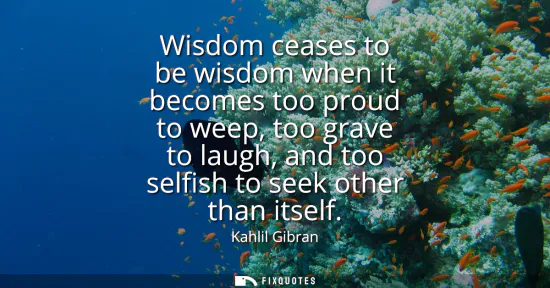 Small: Wisdom ceases to be wisdom when it becomes too proud to weep, too grave to laugh, and too selfish to seek othe