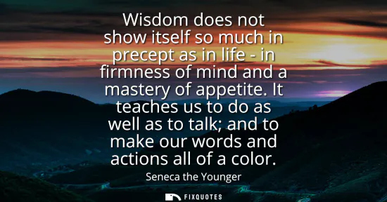 Small: Wisdom does not show itself so much in precept as in life - in firmness of mind and a mastery of appetite.