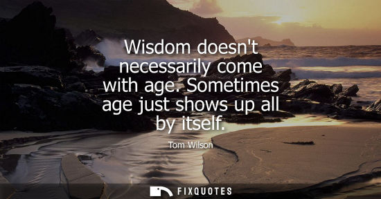 Small: Wisdom doesnt necessarily come with age. Sometimes age just shows up all by itself