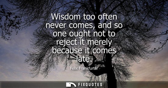 Small: Wisdom too often never comes, and so one ought not to reject it merely because it comes late