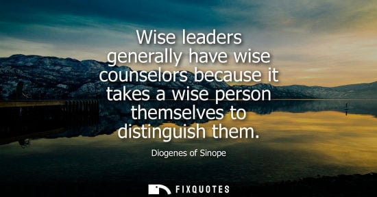 Small: Diogenes of Sinope: Wise leaders generally have wise counselors because it takes a wise person themselves to d