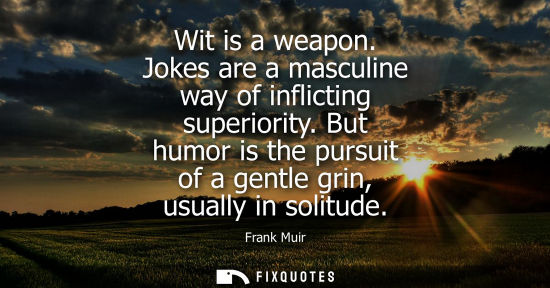 Small: Wit is a weapon. Jokes are a masculine way of inflicting superiority. But humor is the pursuit of a gen