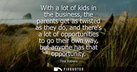 Small: With a lot of kids in the business, the parents get as twisted as they do, and theres a lot of opportun