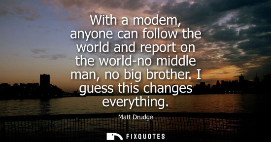 Small: With a modem, anyone can follow the world and report on the world-no middle man, no big brother. I guess this 