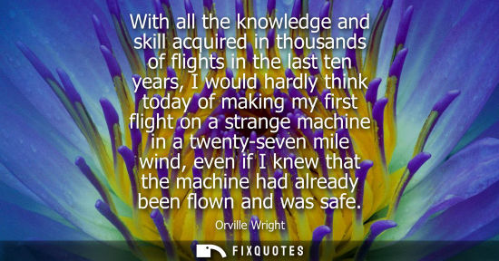 Small: Orville Wright: With all the knowledge and skill acquired in thousands of flights in the last ten years, I wou