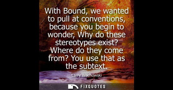 Small: With Bound, we wanted to pull at conventions, because you begin to wonder, Why do these stereotypes exi