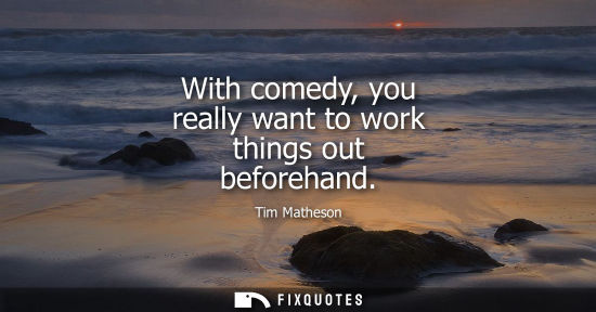 Small: With comedy, you really want to work things out beforehand