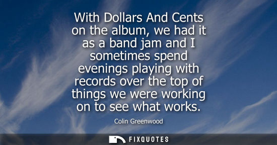 Small: With Dollars And Cents on the album, we had it as a band jam and I sometimes spend evenings playing wit