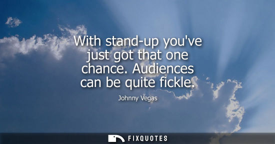 Small: With stand-up youve just got that one chance. Audiences can be quite fickle