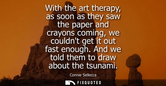 Small: With the art therapy, as soon as they saw the paper and crayons coming, we couldnt get it out fast enou