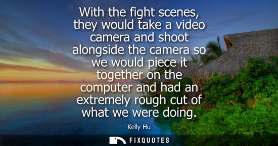 Small: With the fight scenes, they would take a video camera and shoot alongside the camera so we would piece 