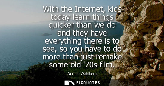 Small: With the Internet, kids today learn things quicker than we do and they have everything there is to see,