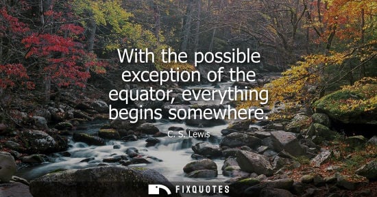 Small: With the possible exception of the equator, everything begins somewhere - C. S. Lewis