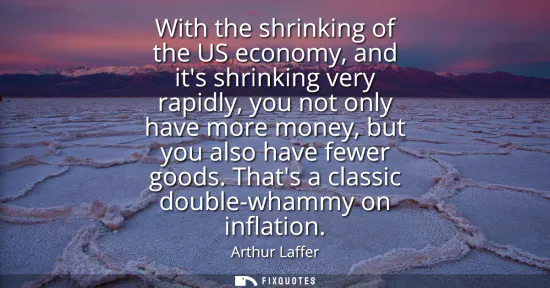 Small: With the shrinking of the US economy, and its shrinking very rapidly, you not only have more money, but you al