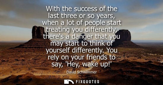 Small: With the success of the last three or so years, when a lot of people start treating you differently, th