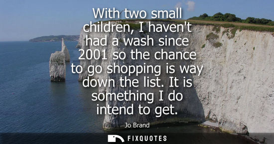 Small: With two small children, I havent had a wash since 2001 so the chance to go shopping is way down the li