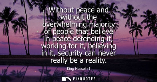 Small: Without peace and without the overwhelming majority of people that believe in peace defending it, working for 