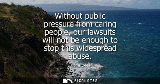 Small: Without public pressure from caring people, our lawsuits will not be enough to stop this widespread abu