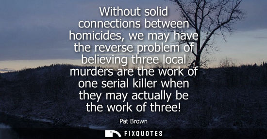 Small: Without solid connections between homicides, we may have the reverse problem of believing three local m