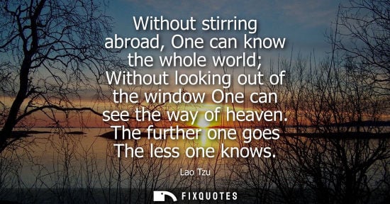 Small: Lao Tzu - Without stirring abroad, One can know the whole world Without looking out of the window One can see 