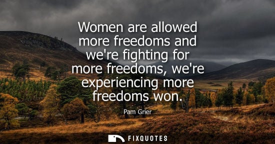 Small: Women are allowed more freedoms and were fighting for more freedoms, were experiencing more freedoms wo