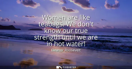 Small: Women are like teabags. We dont know our true strength until we are in hot water!