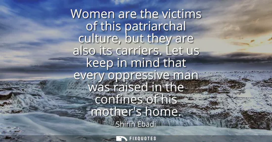 Small: Women are the victims of this patriarchal culture, but they are also its carriers. Let us keep in mind that ev