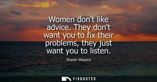 Small: Women dont like advice. They dont want you to fix their problems, they just want you to listen