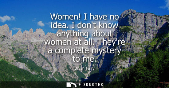 Small: Women! I have no idea. I dont know anything about women at all. Theyre a complete mystery to me
