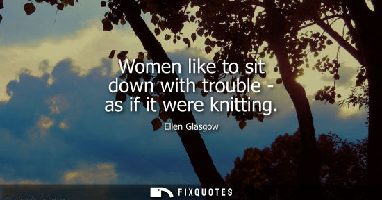 Small: Ellen Glasgow: Women like to sit down with trouble - as if it were knitting