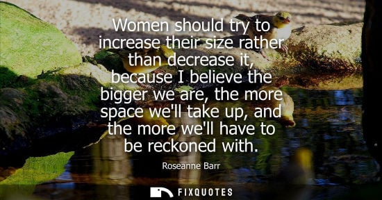 Small: Women should try to increase their size rather than decrease it, because I believe the bigger we are, t