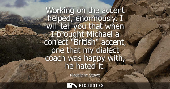 Small: Working on the accent helped, enormously. I will tell you that when I brought Michael a correct British
