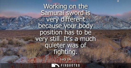 Small: Working on the Samurai sword is very different because your body position has to be very still. Its a m