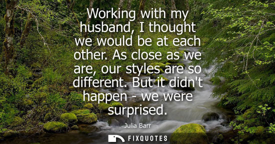 Small: Working with my husband, I thought we would be at each other. As close as we are, our styles are so dif