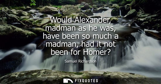 Small: Would Alexander, madman as he was, have been so much a madman, had it not been for Homer?