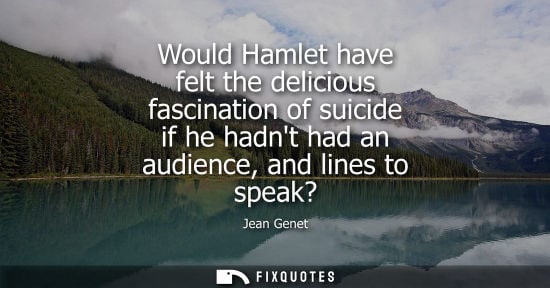 Small: Would Hamlet have felt the delicious fascination of suicide if he hadnt had an audience, and lines to speak?