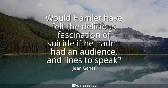 Small: Would Hamlet have felt the delicious fascination of suicide if he hadnt had an audience, and lines to speak?
