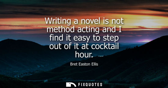 Small: Writing a novel is not method acting and I find it easy to step out of it at cocktail hour