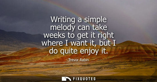 Small: Writing a simple melody can take weeks to get it right where I want it, but I do quite enjoy it